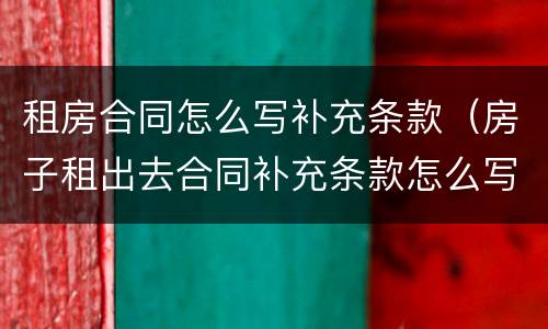 租房合同怎么写补充条款（房子租出去合同补充条款怎么写）