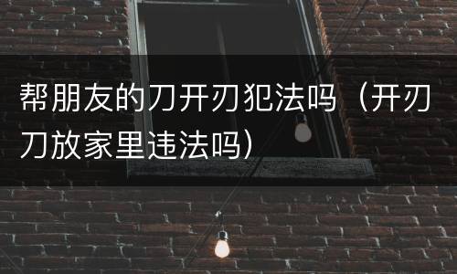 帮朋友的刀开刃犯法吗（开刃刀放家里违法吗）