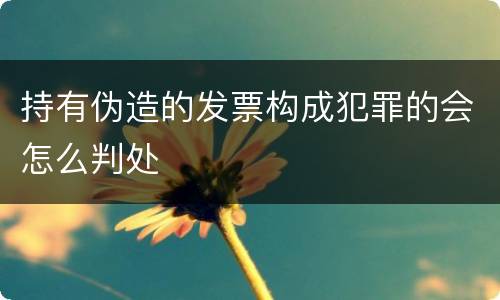 持有伪造的发票构成犯罪的会怎么判处