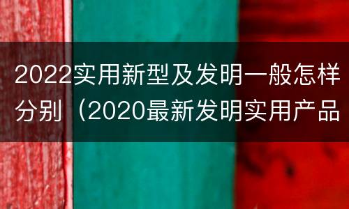 2022实用新型及发明一般怎样分别（2020最新发明实用产品）