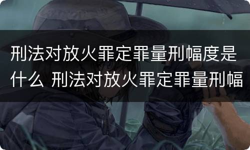 刑法对放火罪定罪量刑幅度是什么 刑法对放火罪定罪量刑幅度是什么规定