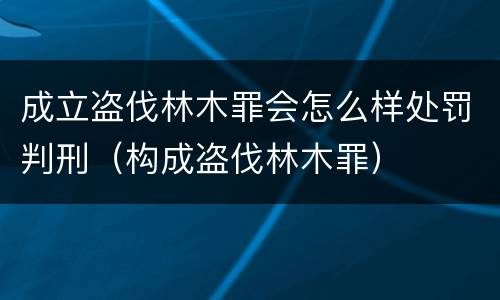 成立盗伐林木罪会怎么样处罚判刑（构成盗伐林木罪）