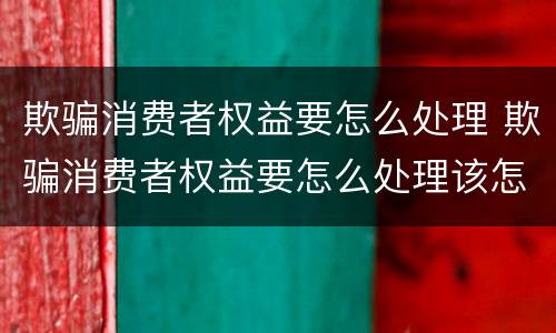 欺骗消费者权益要怎么处理 欺骗消费者权益要怎么处理该怎么赔12315