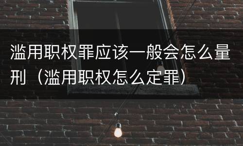 滥用职权罪应该一般会怎么量刑（滥用职权怎么定罪）