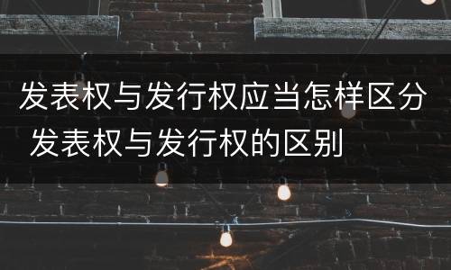 发表权与发行权应当怎样区分 发表权与发行权的区别