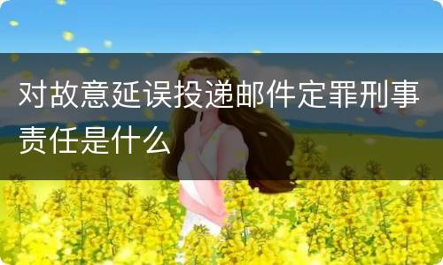 对故意延误投递邮件定罪刑事责任是什么