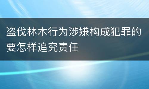 盗伐林木行为涉嫌构成犯罪的要怎样追究责任