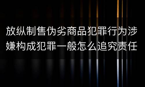 放纵制售伪劣商品犯罪行为涉嫌构成犯罪一般怎么追究责任