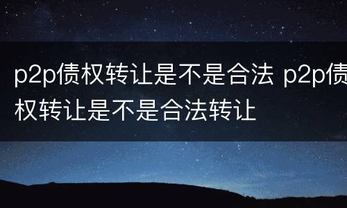 p2p债权转让是不是合法 p2p债权转让是不是合法转让