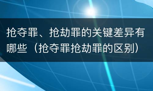 抢夺罪、抢劫罪的关键差异有哪些（抢夺罪抢劫罪的区别）