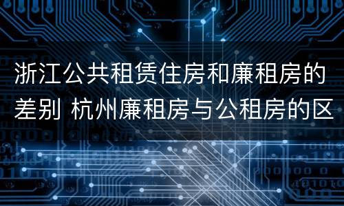 浙江公共租赁住房和廉租房的差别 杭州廉租房与公租房的区别