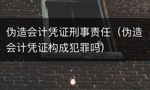 伪造会计凭证刑事责任（伪造会计凭证构成犯罪吗）