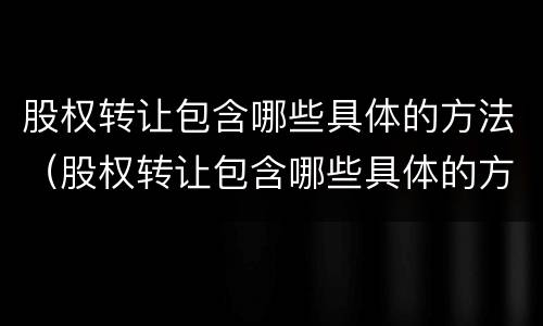 股权转让包含哪些具体的方法（股权转让包含哪些具体的方法和流程）
