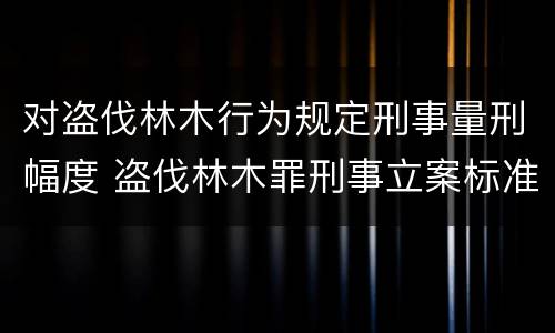 对盗伐林木行为规定刑事量刑幅度 盗伐林木罪刑事立案标准