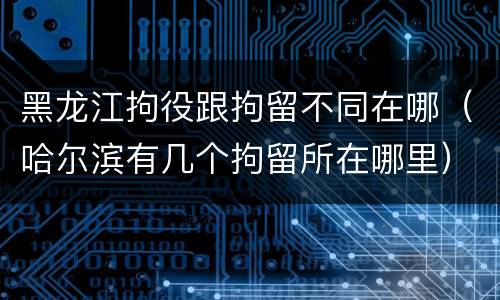 黑龙江拘役跟拘留不同在哪（哈尔滨有几个拘留所在哪里）