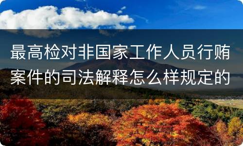 最高检对非国家工作人员行贿案件的司法解释怎么样规定的