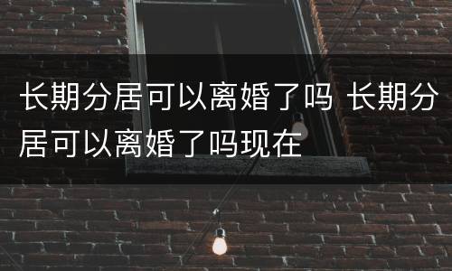 长期分居可以离婚了吗 长期分居可以离婚了吗现在