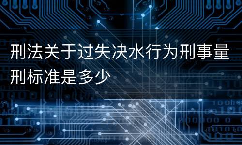 刑法关于过失决水行为刑事量刑标准是多少