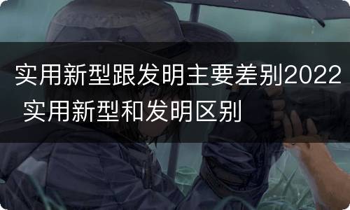 实用新型跟发明主要差别2022 实用新型和发明区别