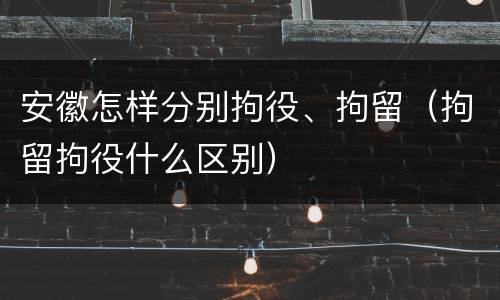 安徽怎样分别拘役、拘留（拘留拘役什么区别）