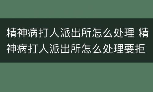 精神病打人派出所怎么处理 精神病打人派出所怎么处理要拒留吗