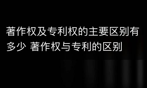 著作权及专利权的主要区别有多少 著作权与专利的区别