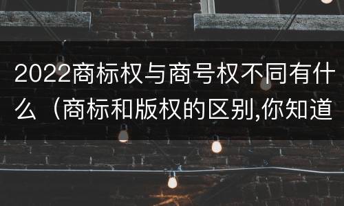 2022商标权与商号权不同有什么（商标和版权的区别,你知道多少?）