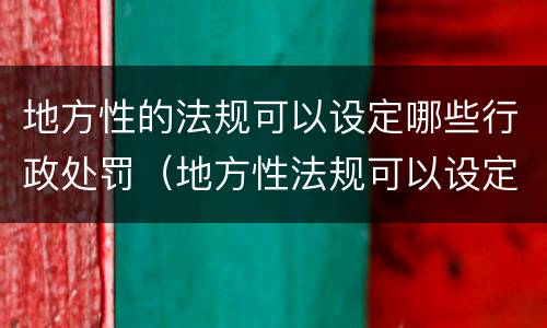 地方性的法规可以设定哪些行政处罚（地方性法规可以设定哪种处罚）