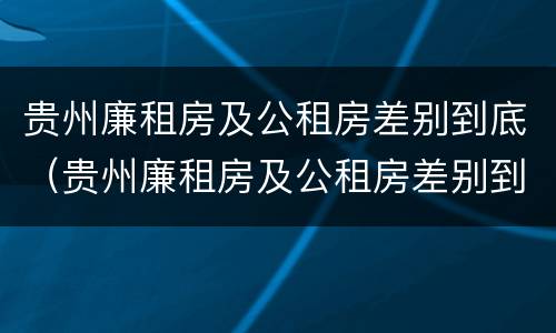贵州廉租房及公租房差别到底（贵州廉租房及公租房差别到底多大）
