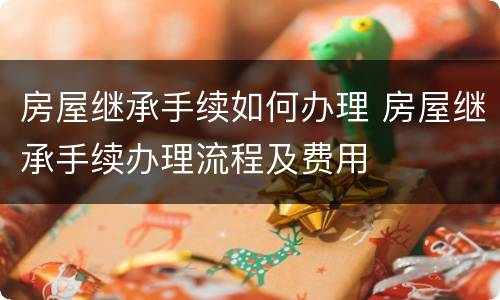 房屋继承手续如何办理 房屋继承手续办理流程及费用