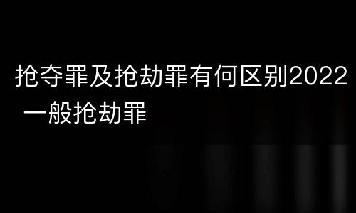 抢夺罪及抢劫罪有何区别2022 一般抢劫罪