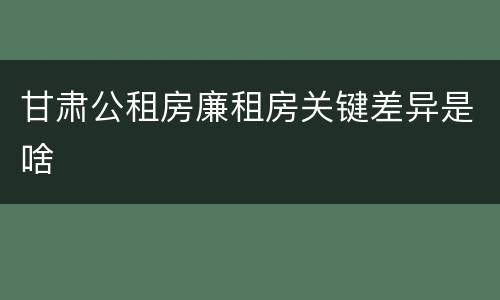 甘肃公租房廉租房关键差异是啥