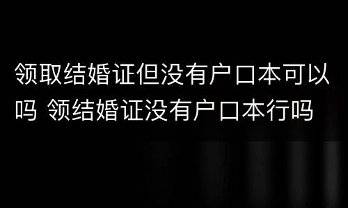 领取结婚证但没有户口本可以吗 领结婚证没有户口本行吗