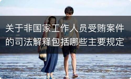 关于非国家工作人员受贿案件的司法解释包括哪些主要规定