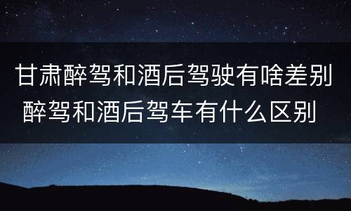 甘肃醉驾和酒后驾驶有啥差别 醉驾和酒后驾车有什么区别