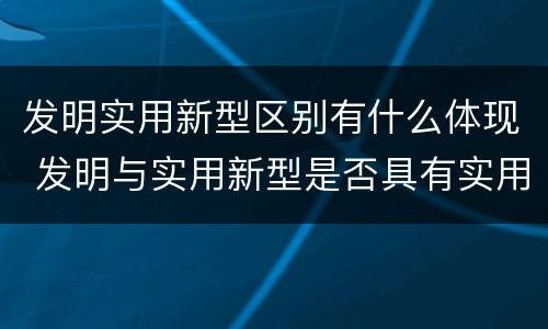 发明实用新型区别有什么体现 发明与实用新型是否具有实用性