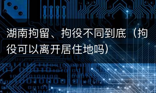 湖南拘留、拘役不同到底（拘役可以离开居住地吗）