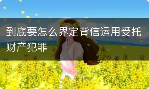 到底要怎么界定背信运用受托财产犯罪