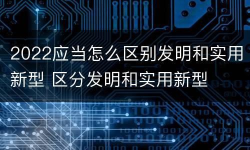 2022应当怎么区别发明和实用新型 区分发明和实用新型