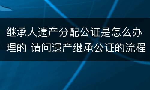 继承人遗产分配公证是怎么办理的 请问遗产继承公证的流程是怎么样的