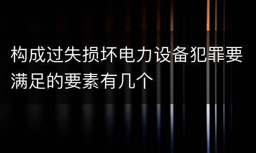 构成过失损坏电力设备犯罪要满足的要素有几个
