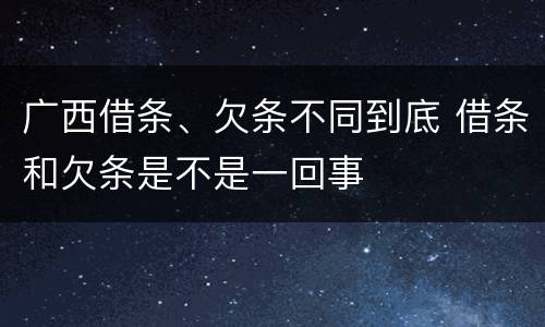 广西借条、欠条不同到底 借条和欠条是不是一回事