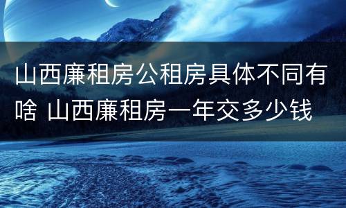 山西廉租房公租房具体不同有啥 山西廉租房一年交多少钱