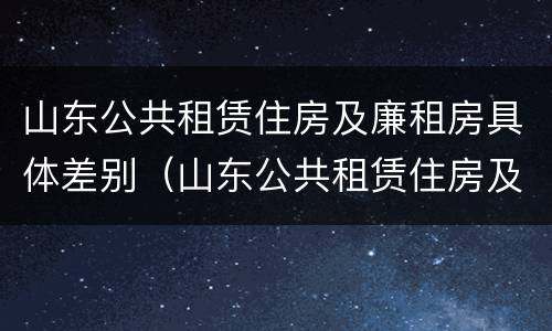 山东公共租赁住房及廉租房具体差别（山东公共租赁住房及廉租房具体差别是什么）