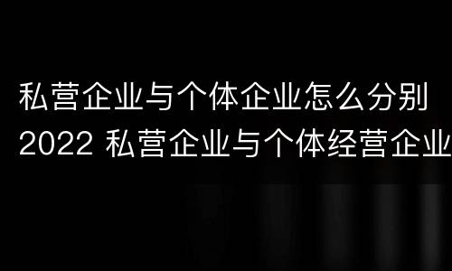 私营企业与个体企业怎么分别2022 私营企业与个体经营企业的区别