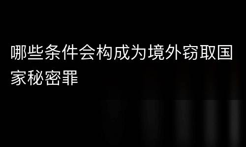 哪些条件会构成为境外窃取国家秘密罪