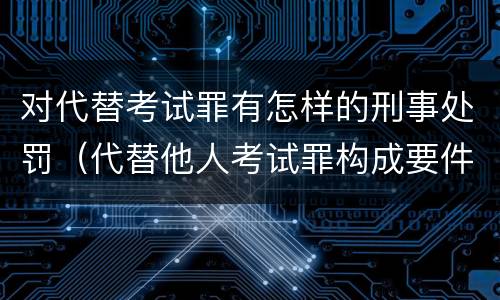 对代替考试罪有怎样的刑事处罚（代替他人考试罪构成要件有何规定）