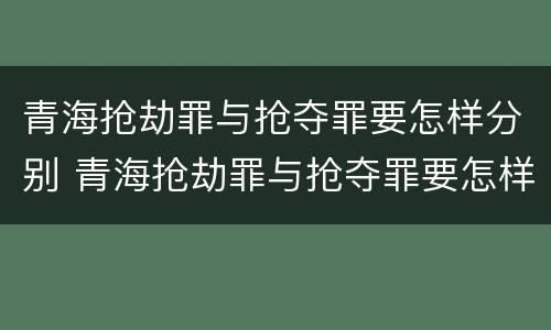青海抢劫罪与抢夺罪要怎样分别 青海抢劫罪与抢夺罪要怎样分别认定