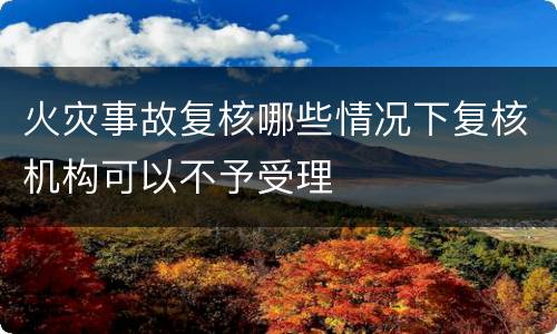 火灾事故复核哪些情况下复核机构可以不予受理