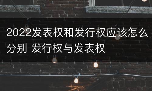 2022发表权和发行权应该怎么分别 发行权与发表权